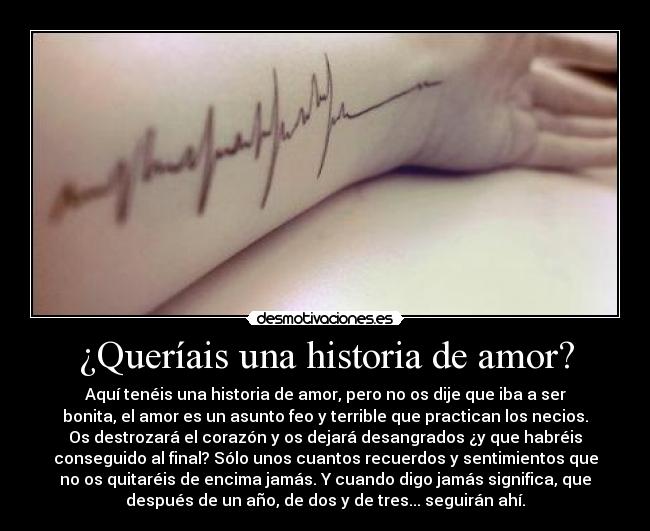 ¿Queríais una historia de amor? - Aquí tenéis una historia de amor, pero no os dije que iba a ser
bonita, el amor es un asunto feo y terrible que practican los necios.
Os destrozará el corazón y os dejará desangrados ¿y que habréis
conseguido al final? Sólo unos cuantos recuerdos y sentimientos que
no os quitaréis de encima jamás. Y cuando digo jamás significa, que
después de un año, de dos y de tres... seguirán ahí.