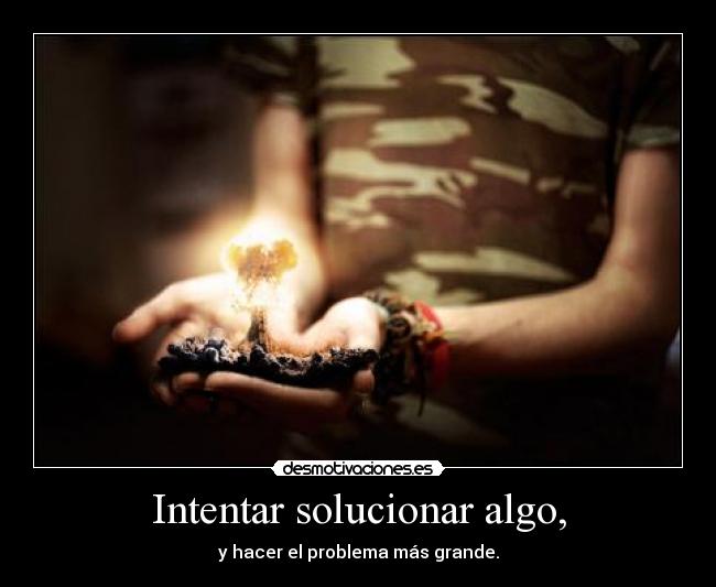 Intentar solucionar algo, - y hacer el problema más grande.