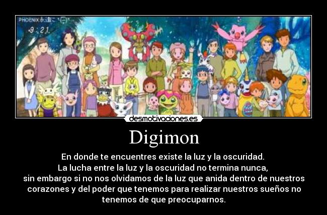 Digimon - En donde te encuentres existe la luz y la oscuridad.
La lucha entre la luz y la oscuridad no termina nunca,
sin embargo si no nos olvidamos de la luz que anida dentro de nuestros
corazones y del poder que tenemos para realizar nuestros sueños no
tenemos de que preocuparnos.