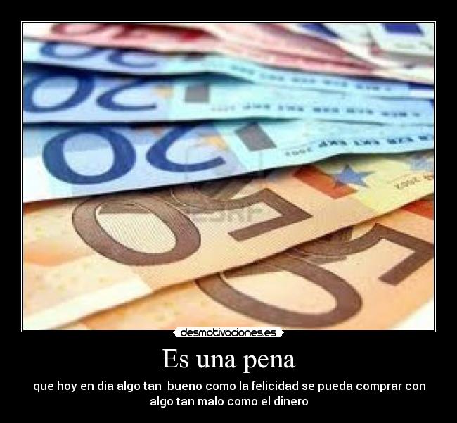 Es una pena - que hoy en dia algo tan  bueno como la felicidad se pueda comprar con
algo tan malo como el dinero
