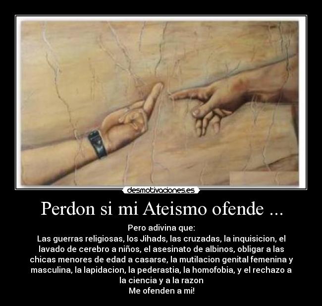 Perdon si mi Ateismo ofende ... - Pero adivina que:
Las guerras religiosas, los Jihads, las cruzadas, la inquisicion, el
lavado de cerebro a niños, el asesinato de albinos, obligar a las
chicas menores de edad a casarse, la mutilacion genital femenina y
masculina, la lapidacion, la pederastia, la homofobia, y el rechazo a
la ciencia y a la razon
Me ofenden a mi!