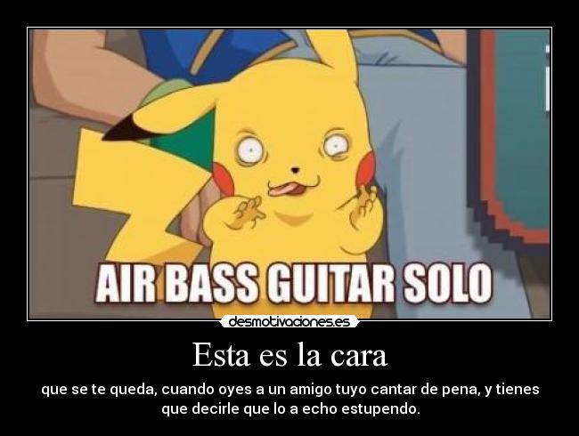 Esta es la cara - que se te queda, cuando oyes a un amigo tuyo cantar de pena, y tienes
que decirle que lo a echo estupendo.