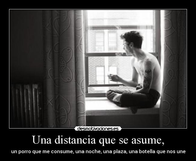 Una distancia que se asume, - un porro que me consume, una noche, una plaza, una botella que nos une
