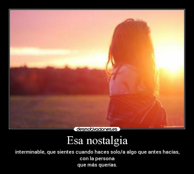 Esa nostalgia - interminable, que sientes cuando haces solo/a algo que antes hacías, con la persona
que más querías.