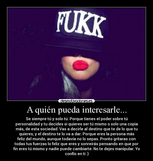 A quién pueda interesarle... - Se siempre tú y solo tú. Porque tienes el poder sobre tú
personalidad y tu decides si quieres ser tú mismo o solo una copia
más, de esta sociedad. Vas a decirle al destino que te de lo que tu
quieres, y el destino te lo va a dar. Porque eres la persona más
feliz del mundo, aunque todavía no lo sepas. Pronto gritaras con
todas tus fuerzas lo feliz que eres y sonreirás pensando en que por
fin eres tú mismo y nadie puede cambiarte. No te dejes manipular. Yo
confío en ti :)