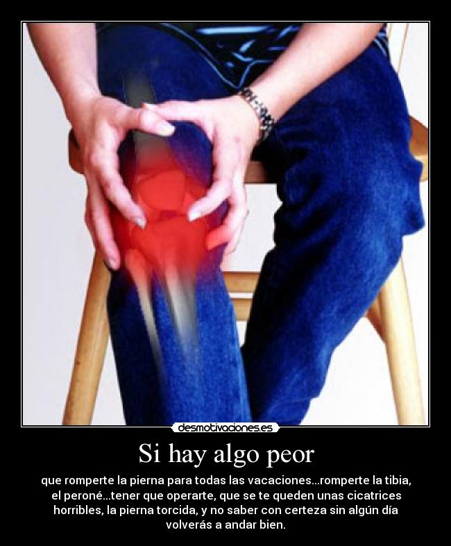 Si hay algo peor - que romperte la pierna para todas las vacaciones...romperte la tibia,
el peroné...tener que operarte, que se te queden unas cicatrices
horribles, la pierna torcida, y no saber con certeza sin algún día
volverás a andar bien.