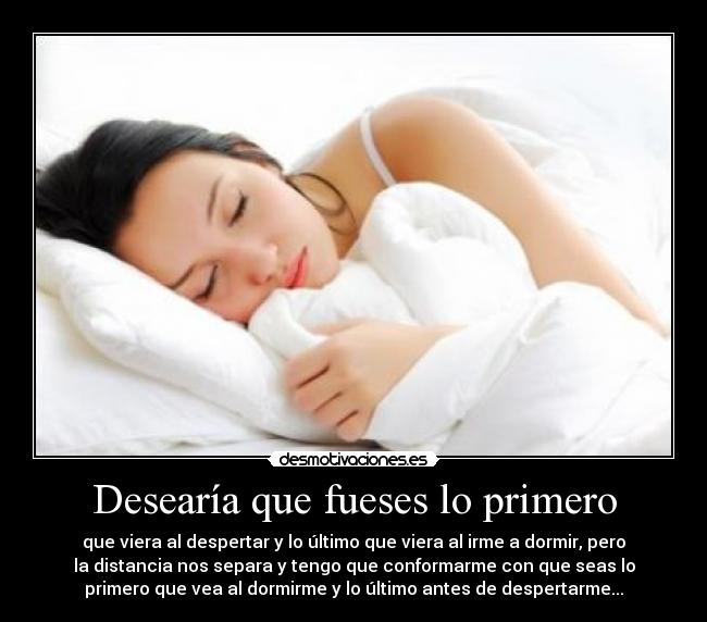 Desearía que fueses lo primero - que viera al despertar y lo último que viera al irme a dormir, pero
la distancia nos separa y tengo que conformarme con que seas lo
primero que vea al dormirme y lo último antes de despertarme...