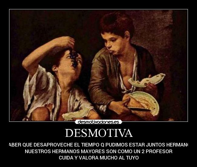 DESMOTIVA - SABER QUE DESAPROVECHE EL TIEMPO Q PUDIMOS ESTAR JUNTOS HERMANO.
NUESTROS HERMANOS MAYORES SON COMO UN 2 PROFESOR
CUIDA Y VALORA MUCHO AL TUYO