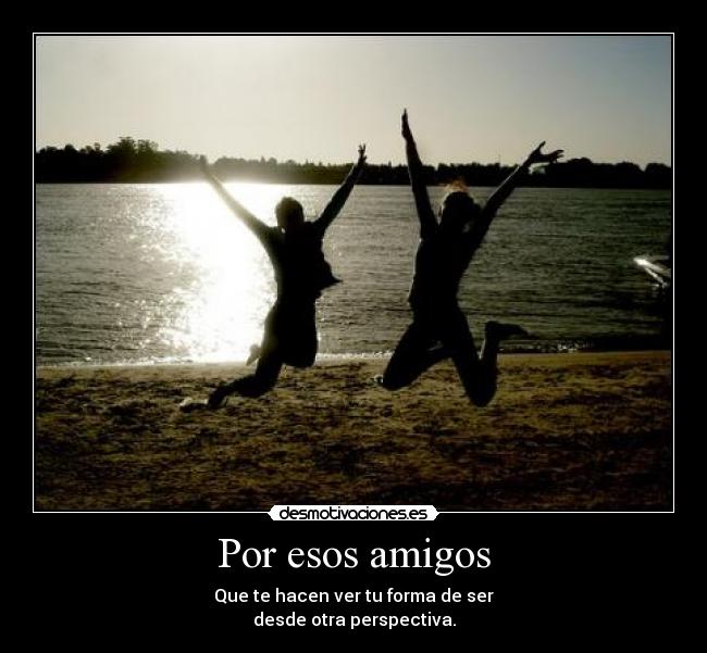 Por esos amigos - Que te hacen ver tu forma de ser
desde otra perspectiva.