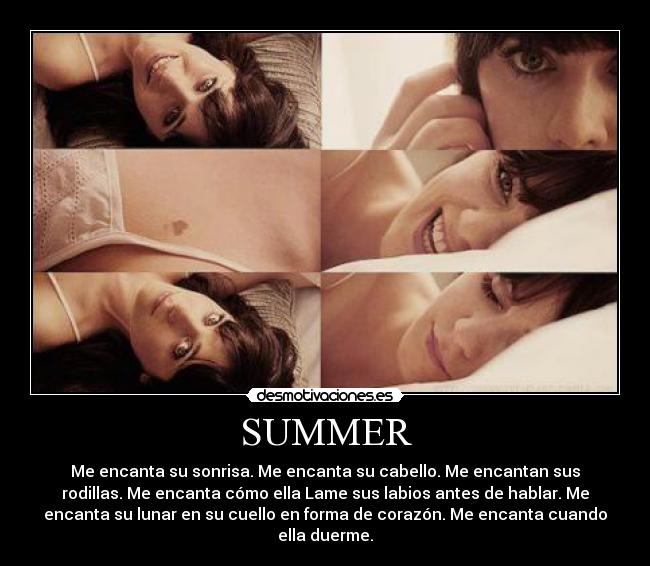 SUMMER - Me encanta su sonrisa. Me encanta su cabello. Me encantan sus
rodillas. Me encanta cómo ella Lame sus labios antes de hablar. Me
encanta su lunar en su cuello en forma de corazón. Me encanta cuando
ella duerme.