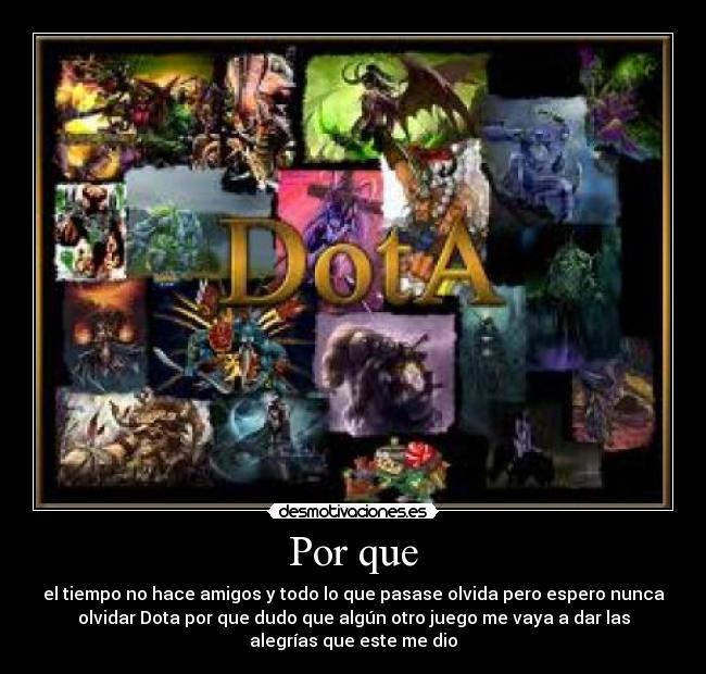 Por que - el tiempo no hace amigos y todo lo que pasase olvida pero espero nunca
olvidar Dota por que dudo que algún otro juego me vaya a dar las
alegrías que este me dio