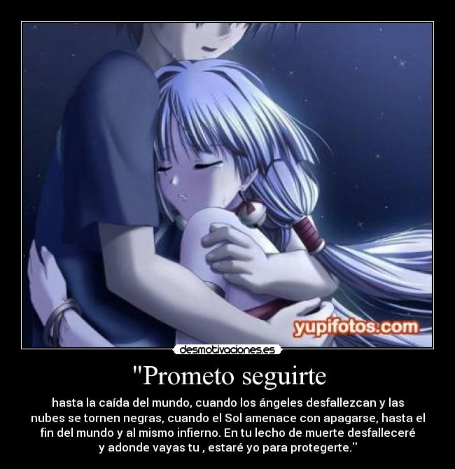 Prometo seguirte - hasta la caída del mundo, cuando los ángeles desfallezcan y las
nubes se tornen negras, cuando el Sol amenace con apagarse, hasta el
fin del mundo y al mismo infierno. En tu lecho de muerte desfalleceré
y adonde vayas tu , estaré yo para protegerte.