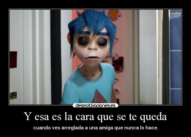 Y esa es la cara que se te queda - cuando ves arreglada a una amiga que nunca lo hace.