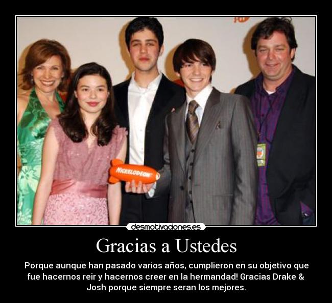 Gracias a Ustedes - Porque aunque han pasado varios años, cumplieron en su objetivo que
fue hacernos reir y hacernos creer en la hermandad! Gracias Drake &
Josh porque siempre seran los mejores.