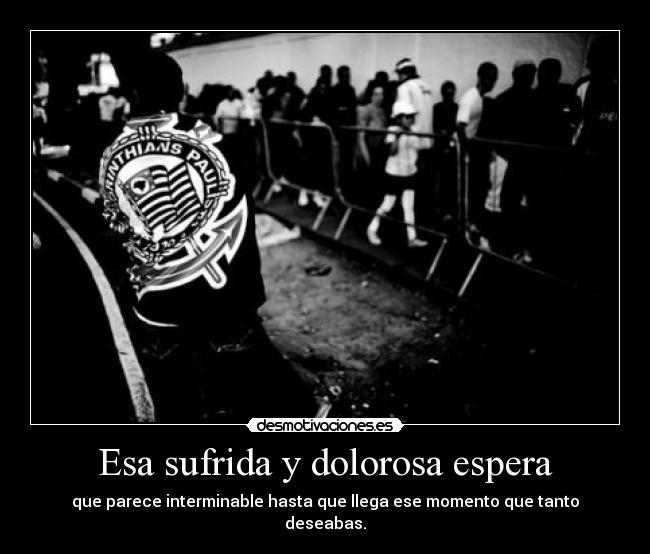 Esa sufrida y dolorosa espera - que parece interminable hasta que llega ese momento que tanto deseabas.