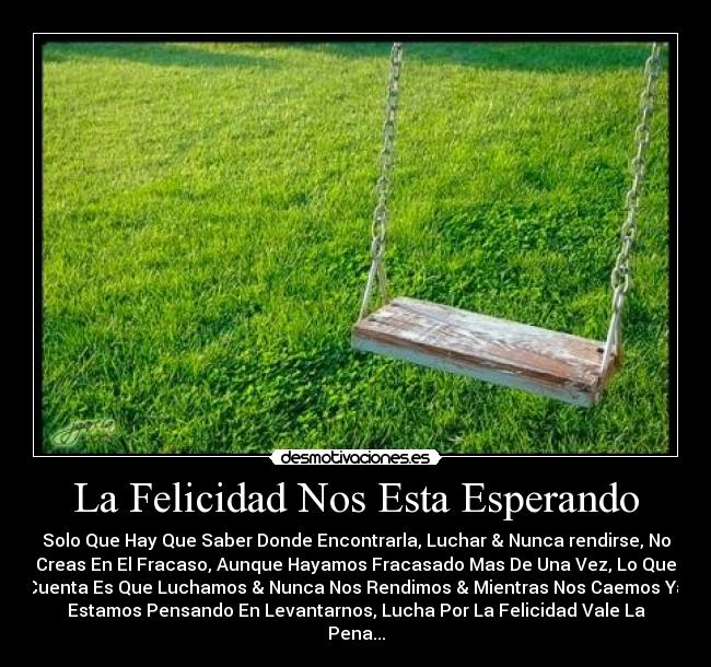 La Felicidad Nos Esta Esperando - Solo Que Hay Que Saber Donde Encontrarla, Luchar & Nunca rendirse, No
Creas En El Fracaso, Aunque Hayamos Fracasado Mas De Una Vez, Lo Que
Cuenta Es Que Luchamos & Nunca Nos Rendimos & Mientras Nos Caemos Ya
Estamos Pensando En Levantarnos, Lucha Por La Felicidad Vale La
Pena...