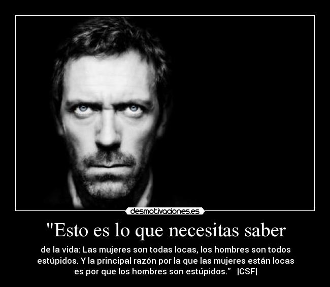 Esto es lo que necesitas saber - de la vida: Las mujeres son todas locas, los hombres son todos
estúpidos. Y la principal razón por la que las mujeres están locas
es por que los hombres son estúpidos.   |CSF|