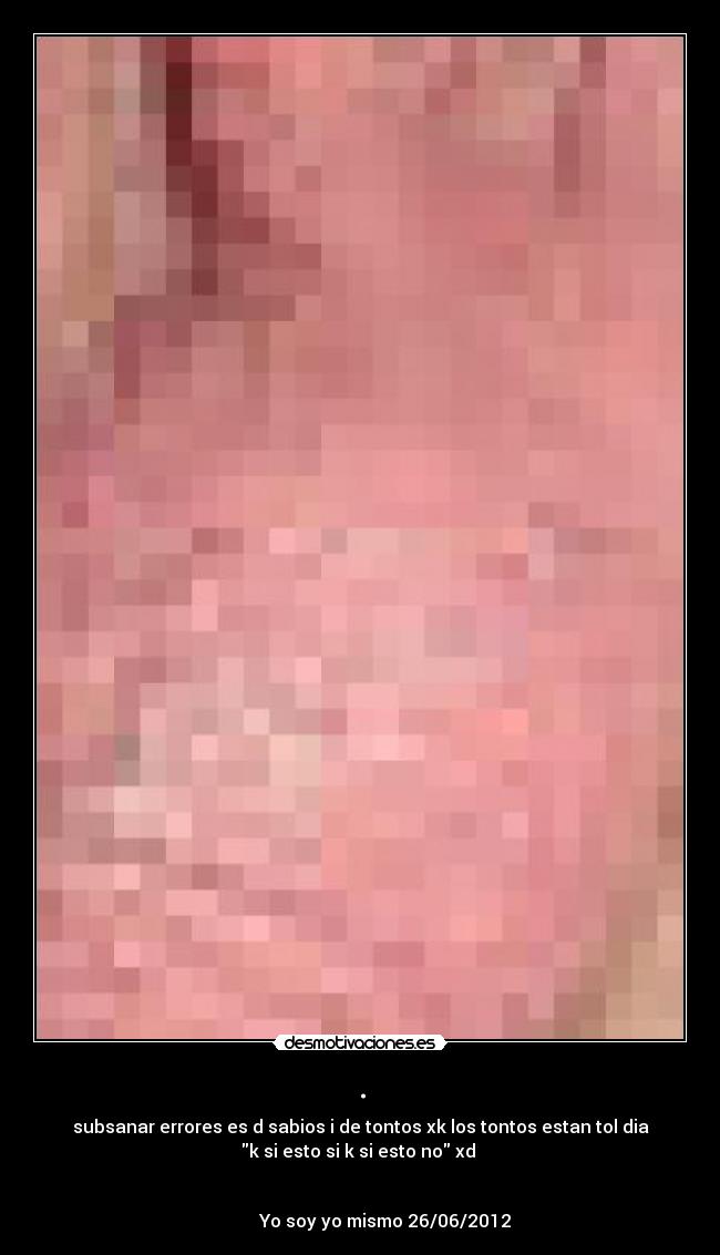 . - subsanar errores es d sabios i de tontos xk los tontos estan tol dia
k si esto si k si esto no xd 

                                                                      
           Yo soy yo mismo 26/06/2012