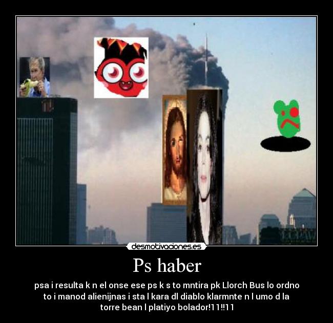 Ps haber - psa i resulta k n el onse ese ps k s to mntira pk Llorch Bus lo ordno
to i manod alienijnas i sta l kara dl diablo klarmnte n l umo d la
torre bean l platiyo bolador!11!!11