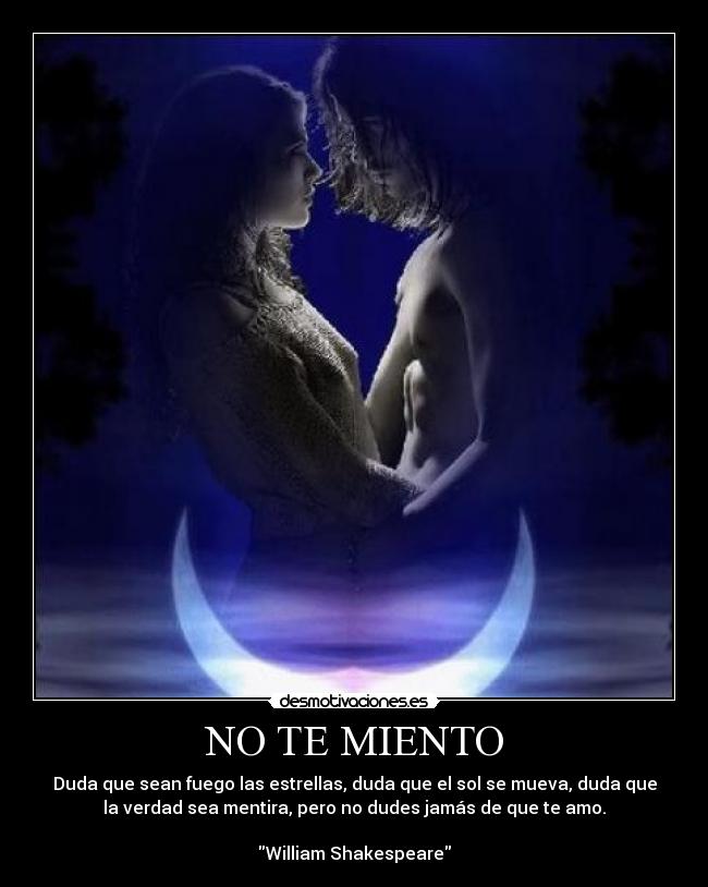 NO TE MIENTO - Duda que sean fuego las estrellas, duda que el sol se mueva, duda que
la verdad sea mentira, pero no dudes jamás de que te amo.
William Shakespeare