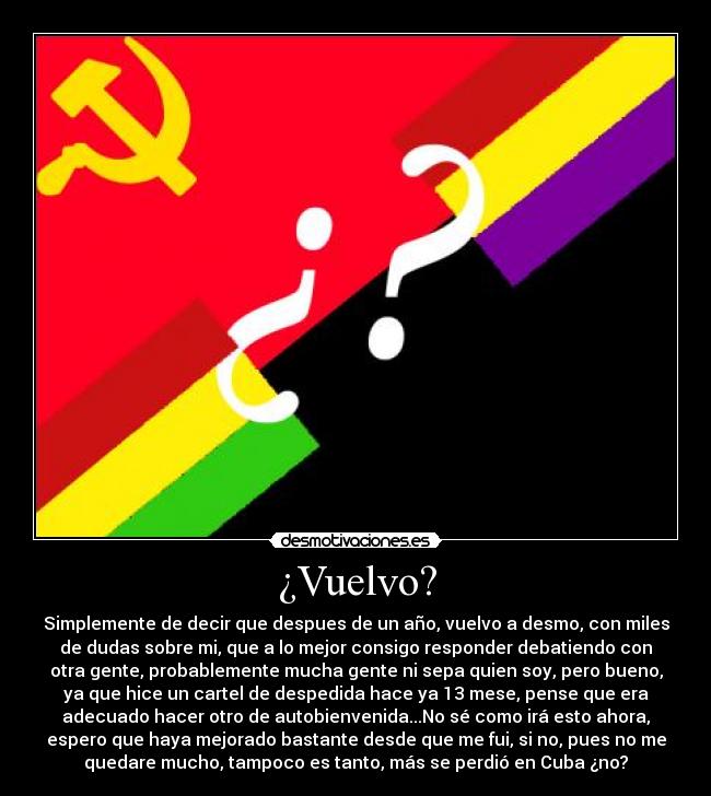 ¿Vuelvo? - Simplemente de decir que despues de un año, vuelvo a desmo, con miles
de dudas sobre mi, que a lo mejor consigo responder debatiendo con
otra gente, probablemente mucha gente ni sepa quien soy, pero bueno,
ya que hice un cartel de despedida hace ya 13 mese, pense que era
adecuado hacer otro de autobienvenida...No sé como irá esto ahora,
espero que haya mejorado bastante desde que me fui, si no, pues no me
quedare mucho, tampoco es tanto, más se perdió en Cuba ¿no?