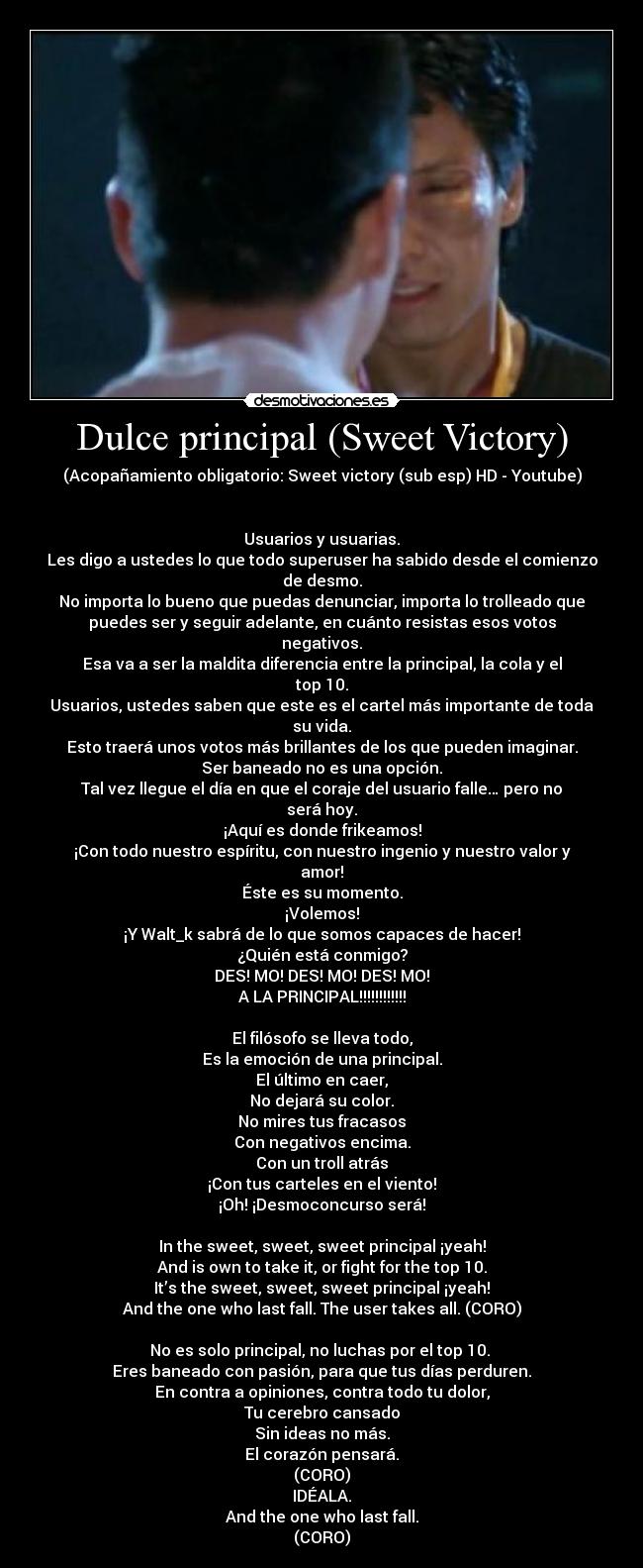 Dulce principal (Sweet Victory) - (Acopañamiento obligatorio: Sweet victory (sub esp) HD - Youtube)


Usuarios y usuarias.
Les digo a ustedes lo que todo superuser ha sabido desde el comienzo
de desmo.
No importa lo bueno que puedas denunciar, importa lo trolleado que
puedes ser y seguir adelante, en cuánto resistas esos votos
negativos.
Esa va a ser la maldita diferencia entre la principal, la cola y el
top 10.
Usuarios, ustedes saben que este es el cartel más importante de toda
su vida.
Esto traerá unos votos más brillantes de los que pueden imaginar.
Ser baneado no es una opción.
Tal vez llegue el día en que el coraje del usuario falle… pero no
será hoy.
¡Aquí es donde frikeamos!
¡Con todo nuestro espíritu, con nuestro ingenio y nuestro valor y
amor!
Éste es su momento.
¡Volemos!
¡Y Walt_k sabrá de lo que somos capaces de hacer!
¿Quién está conmigo?
DES! MO! DES! MO! DES! MO!
A LA PRINCIPAL!!!!!!!!!!!!

El filósofo se lleva todo,
Es la emoción de una principal.
El último en caer,
No dejará su color.
No mires tus fracasos
Con negativos encima.
Con un troll atrás
¡Con tus carteles en el viento!
¡Oh! ¡Desmoconcurso será!

In the sweet, sweet, sweet principal ¡yeah!
And is own to take it, or fight for the top 10.
It’s the sweet, sweet, sweet principal ¡yeah!
And the one who last fall. The user takes all. (CORO)

No es solo principal, no luchas por el top 10. 
Eres baneado con pasión, para que tus días perduren.
En contra a opiniones, contra todo tu dolor,
Tu cerebro cansado
Sin ideas no más.
El corazón pensará.
(CORO)
IDÉALA.
And the one who last fall.
(CORO)