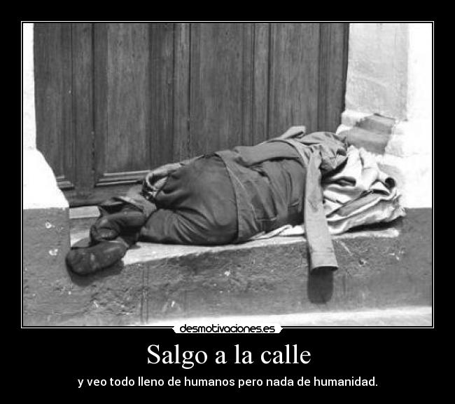 Salgo a la calle - y veo todo lleno de humanos pero nada de humanidad.