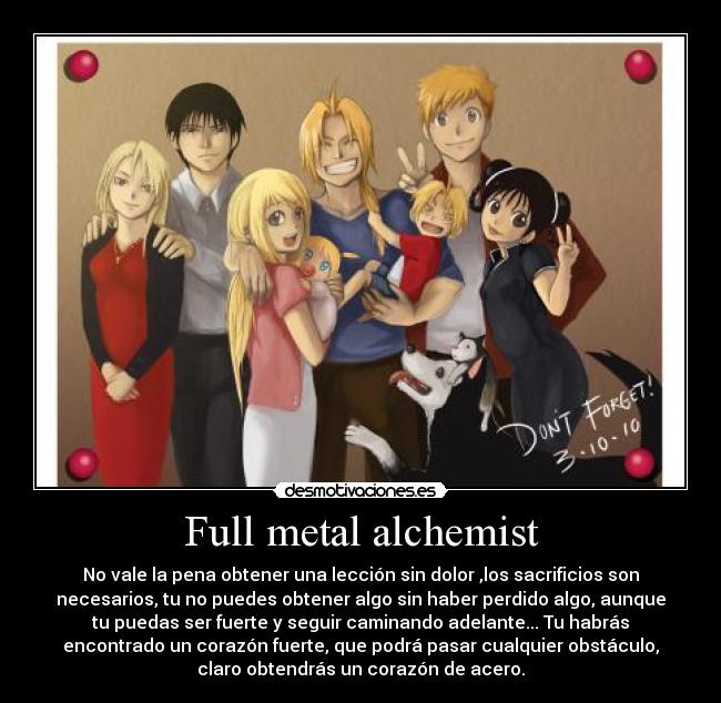 Full metal alchemist - No vale la pena obtener una lección sin dolor ,los sacrificios son
necesarios, tu no puedes obtener algo sin haber perdido algo, aunque
tu puedas ser fuerte y seguir caminando adelante... Tu habrás
encontrado un corazón fuerte, que podrá pasar cualquier obstáculo,
claro obtendrás un corazón de acero.