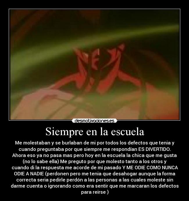 Siempre en la escuela - Me molestaban y se burlaban de mi por todos los defectos que tenia y
cuando preguntaba por que siempre me respondían ES DIVERTIDO.
Ahora eso ya no pasa mas pero hoy en la escuela la chica que me gusta
(no lo sabe ella) Me preguto por que molesto tanto a los otros y
cuando di la respuesta me acorde de mi pasado Y ME ODIE COMO NUNCA
ODIE A NADIE (perdonen pero me tenia que desahogar aunque la forma
correcta seria pedirle perdón a las personas a las cuales moleste sin
darme cuenta o ignorando como era sentir que me marcaran los defectos
para reirse )