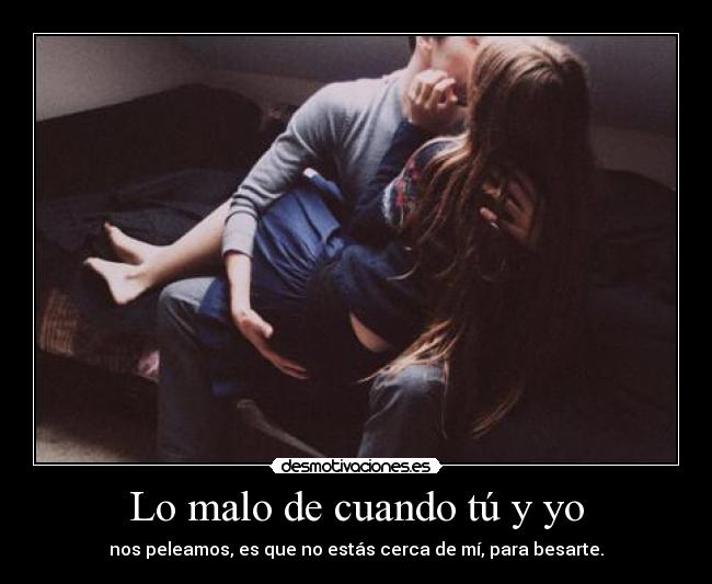 Lo malo de cuando tú y yo - nos peleamos, es que no estás cerca de mí, para besarte.