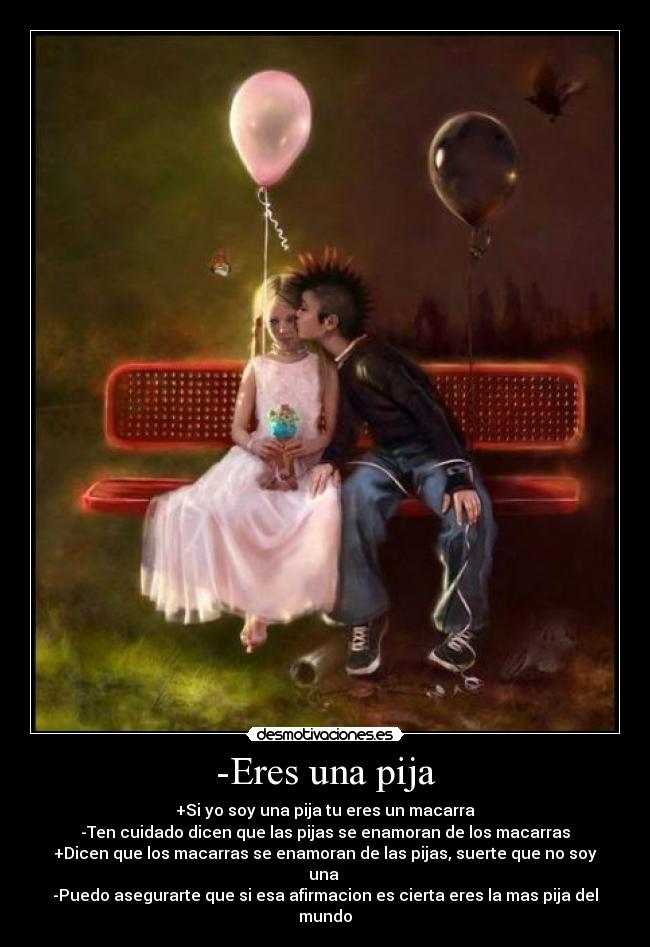 -Eres una pija - +Si yo soy una pija tu eres un macarra
-Ten cuidado dicen que las pijas se enamoran de los macarras
+Dicen que los macarras se enamoran de las pijas, suerte que no soy una
-Puedo asegurarte que si esa afirmacion es cierta eres la mas pija del mundo