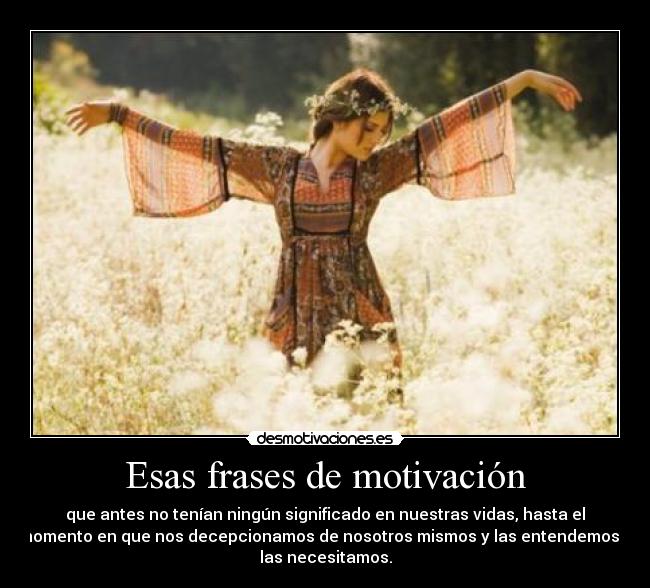 Esas frases de motivación - que antes no tenían ningún significado en nuestras vidas, hasta el
momento en que nos decepcionamos de nosotros mismos y las entendemos y
las necesitamos.