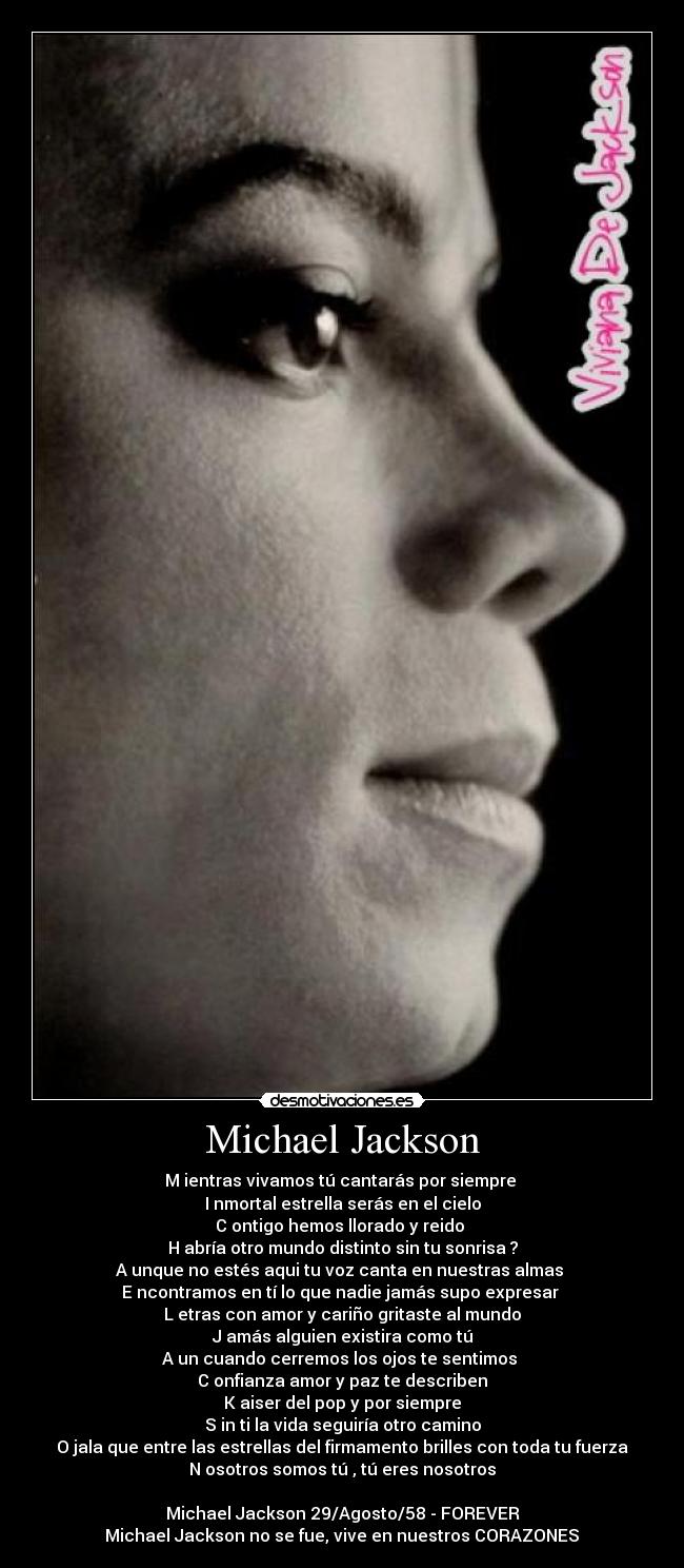 Michael Jackson - M ientras vivamos tú cantarás por siempre 
I nmortal estrella serás en el cielo
C ontigo hemos llorado y reido 
H abría otro mundo distinto sin tu sonrisa ?
A unque no estés aqui tu voz canta en nuestras almas 
E ncontramos en tí lo que nadie jamás supo expresar 
L etras con amor y cariño gritaste al mundo
J amás alguien existira como tú
A un cuando cerremos los ojos te sentimos 
C onfianza amor y paz te describen
K aiser del pop y por siempre
S in ti la vida seguiría otro camino
O jala que entre las estrellas del firmamento brilles con toda tu fuerza
N osotros somos tú , tú eres nosotros

Michael Jackson 29/Agosto/58 - FOREVER♥
Michael Jackson no se fue, vive en nuestros CORAZONES♥