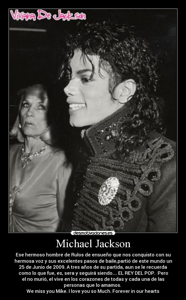 Michael Jackson - Ese hermoso hombre de Rulos de ensueño que nos conquisto con su
hermosa voz y sus excelentes pasos de baile,partió de este mundo un
25 de Junio de 2009. A tres años de su partida, aun se le recuerda
como lo que fue, es, sera y seguirá siendo.... EL REY DEL POP.  Pero
el no murió, el vive en los corazones de todas y cada una de las
personas que lo amamos. 
We miss you Mike. I love you so Much. Forever in our hearts♥