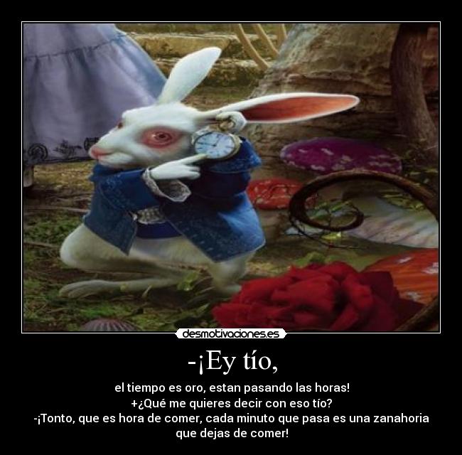 -¡Ey tío, - el tiempo es oro, estan pasando las horas!
+¿Qué me quieres decir con eso tío?
-¡Tonto, que es hora de comer, cada minuto que pasa es una zanahoria
que dejas de comer!