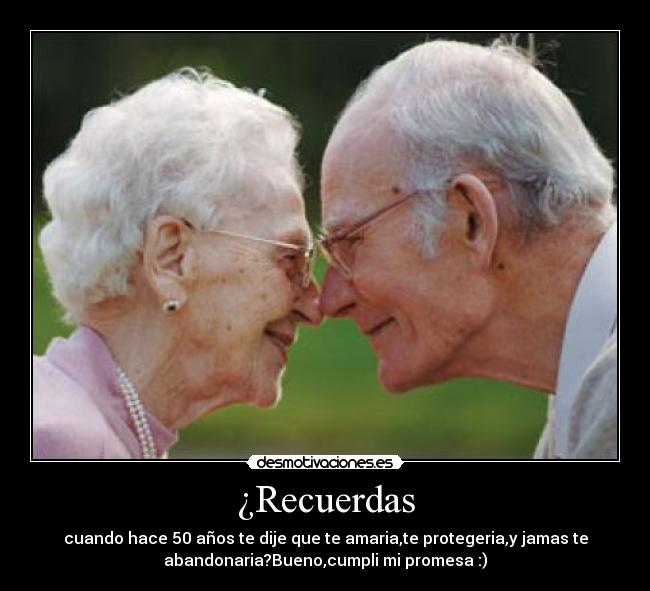 ¿Recuerdas - cuando hace 50 años te dije que te amaria,te protegeria,y jamas te
abandonaria?Bueno,cumpli mi promesa :)