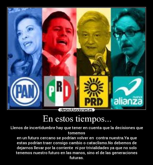 En estos tiempos... - Llenos de incertidumbre hay que tener en cuenta que la decisiones que
tomemos
en un futuro cercano se podrían volver en contra nuestra.Ya que
estas podrían traer consigo cambio o cataclismo.No debemos de
dejarnos llevar por la corriente ni por trivialidades ya que no solo
tenemos nuestro futuro en las manos, sino el de las generaciones
futuras.