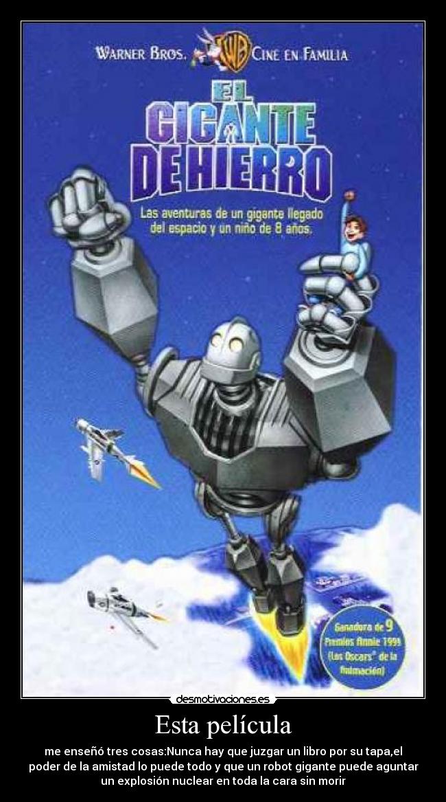 Esta película - me enseñó tres cosas:Nunca hay que juzgar un libro por su tapa,el
poder de la amistad lo puede todo y que un robot gigante puede aguntar
un explosión nuclear en toda la cara sin morir