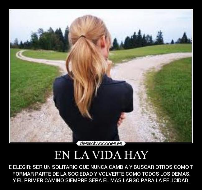 EN LA VIDA HAY - QUE ELEGIR: SER UN SOLITARIO QUE NUNCA CAMBIA Y BUSCAR OTROS COMO TU O
FORMAR PARTE DE LA SOCIEDAD Y VOLVERTE COMO TODOS LOS DEMAS.
Y EL PRIMER CAMINO SIEMPRE SERA EL MAS LARGO PARA LA FELICIDAD.