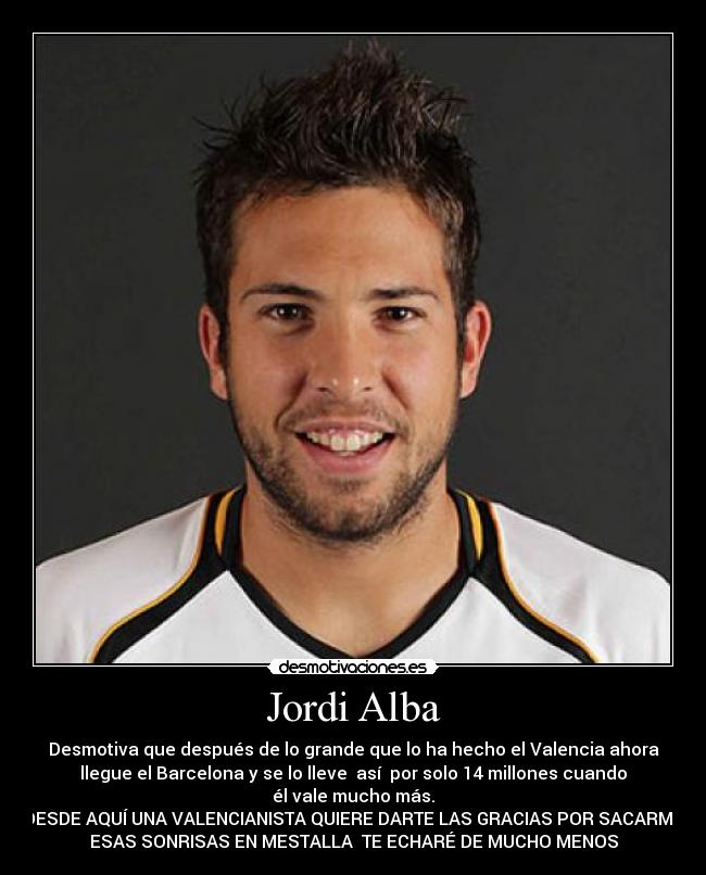 Jordi Alba - Desmotiva que después de lo grande que lo ha hecho el Valencia ahora
llegue el Barcelona y se lo lleve así por solo 14 millones cuando
él vale mucho más.
DESDE AQUÍ UNA VALENCIANISTA QUIERE DARTE LAS GRACIAS POR SACARME
ESAS SONRISAS EN MESTALLA TE ECHARÉ DE MUCHO MENOS
