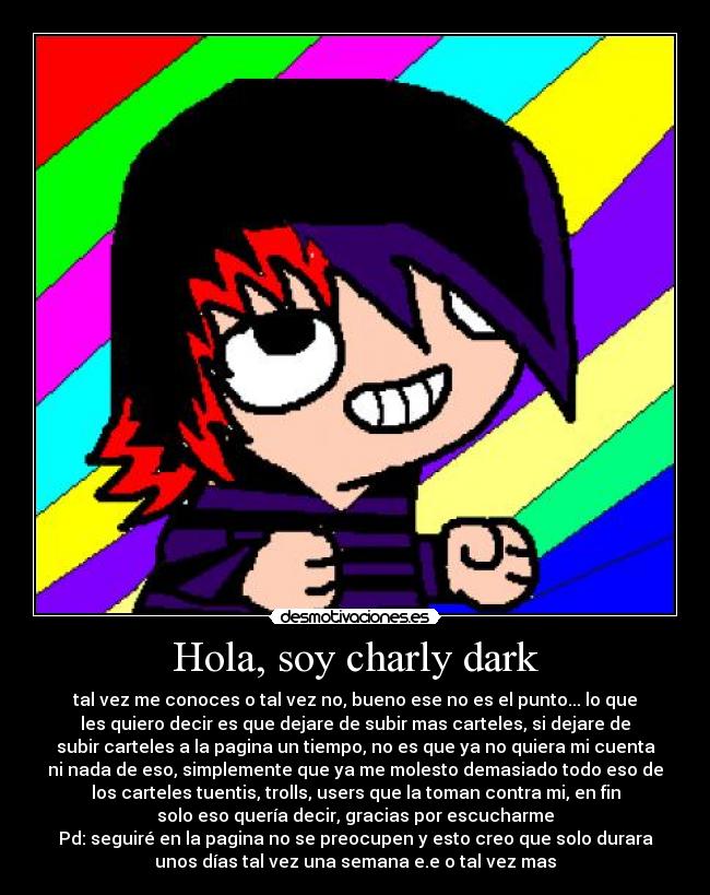 Hola, soy charly dark - tal vez me conoces o tal vez no, bueno ese no es el punto... lo que
les quiero decir es que dejare de subir mas carteles, si dejare de
subir carteles a la pagina un tiempo, no es que ya no quiera mi cuenta
ni nada de eso, simplemente que ya me molesto demasiado todo eso de
los carteles tuentis, trolls, users que la toman contra mi, en fin
solo eso quería decir, gracias por escucharme
Pd: seguiré en la pagina no se preocupen y esto creo que solo durara
unos días tal vez una semana e.e o tal vez mas