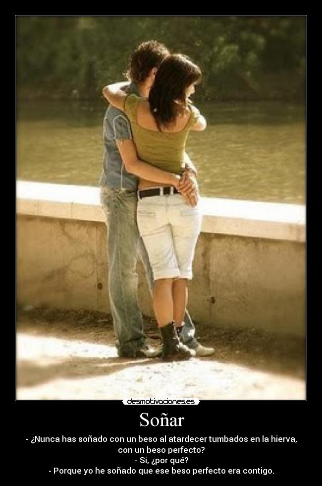 Soñar - - ¿Nunca has soñado con un beso al atardecer tumbados en la hierva,
con un beso perfecto?
- Si, ¿por qué?
- Porque yo he soñado que ese beso perfecto era contigo.