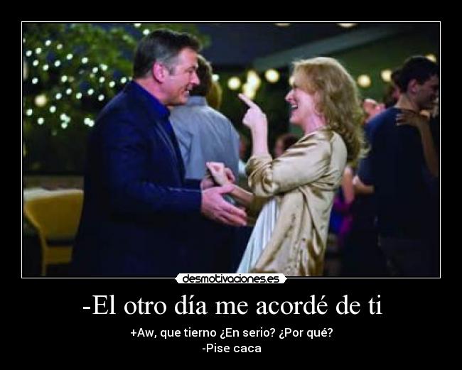 -El otro día me acordé de ti - +Aw, que tierno ¿En serio? ¿Por qué?
-Pise caca