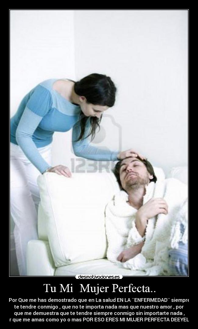 Tu Mi  Mujer Perfecta.. - Por Que me has demostrado que en La salud EN LA ¨ENFERMEDAD¨ siempre
te tendre conmigo , que no te importa nada mas que nuestro amor , por
que me demuestra que te tendre siempre conmigo sin importarte nada ,
por que me amas como yo o mas POR ESO ERES MI MUJER PERFECTA DEEYELEE
