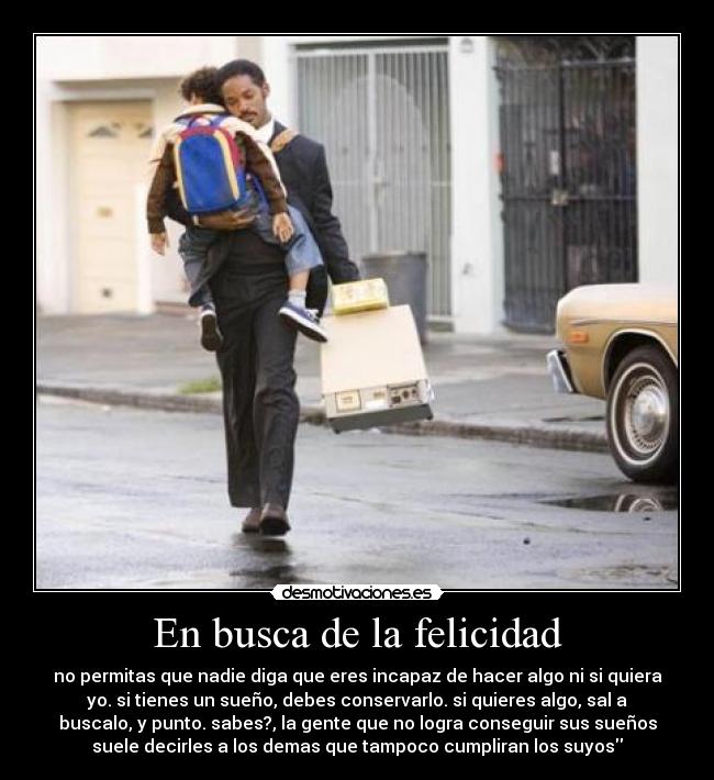 En busca de la felicidad - no permitas que nadie diga que eres incapaz de hacer algo ni si quiera
yo. si tienes un sueño, debes conservarlo. si quieres algo, sal a
buscalo, y punto. sabes?, la gente que no logra conseguir sus sueños
suele decirles a los demas que tampoco cumpliran los suyos