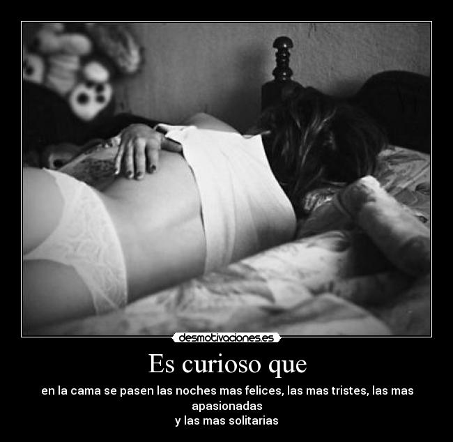 Es curioso que - en la cama se pasen las noches mas felices, las mas tristes, las mas apasionadas
y las mas solitarias
