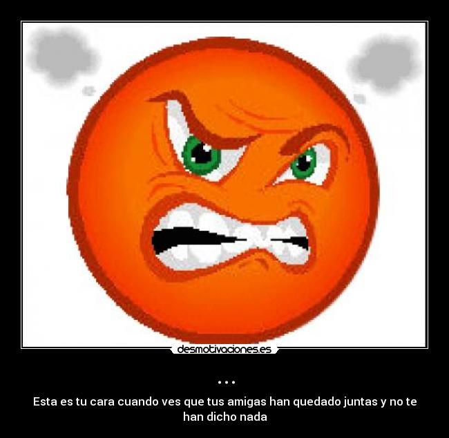 ... - Esta es tu cara cuando ves que tus amigas han quedado juntas y no te
han dicho nada