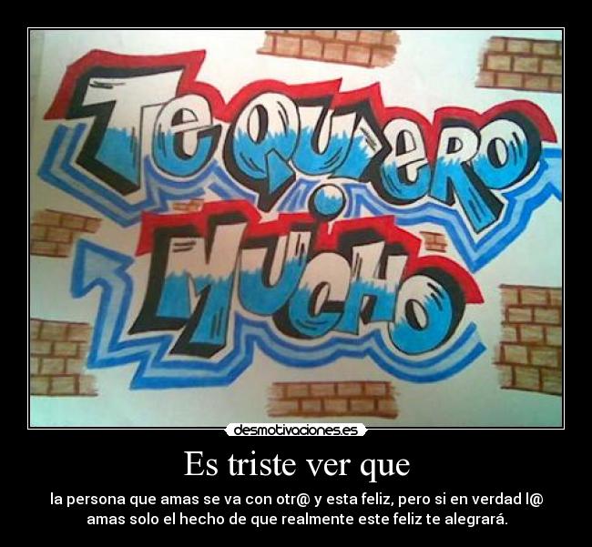 Es triste ver que - la persona que amas se va con otr@ y esta feliz, pero si en verdad l@
amas solo el hecho de que realmente este feliz te alegrará.