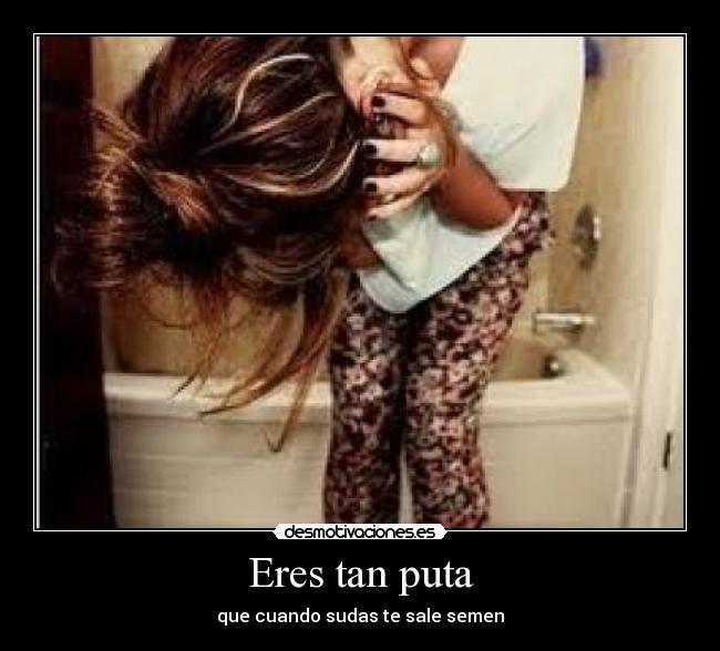 Eres tan puta - que cuando sudas te sale semen