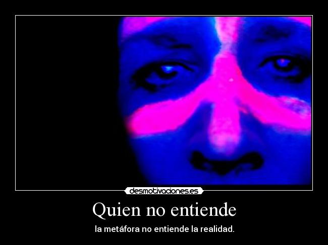 Quien no entiende - la metáfora no entiende la realidad.
